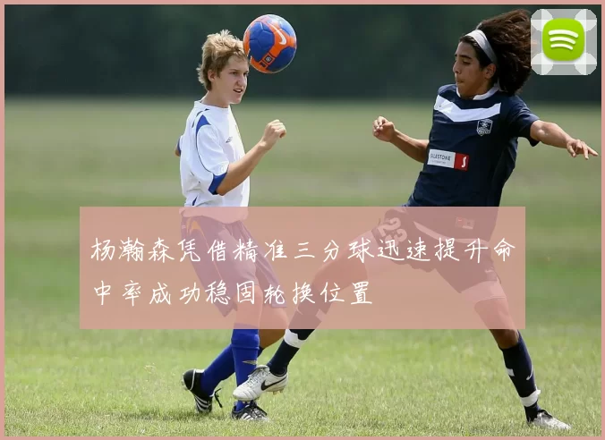 杨瀚森凭借精准三分球迅速提升命中率成功稳固轮换位置
