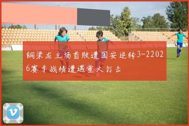 铜梁龙主场首败遭国安逆转3-22026赛季战绩遭遇重大打击