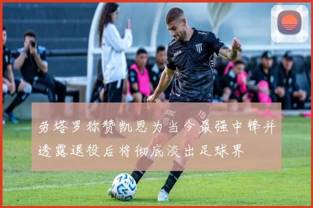 劳塔罗称赞凯恩为当今最强中锋并透露退役后将彻底淡出足球界