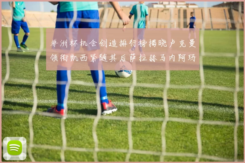 非洲杯机会创造排行榜揭晓卢克曼领衔凯西紧随其后萨拉赫马内阿玛德跻身前五