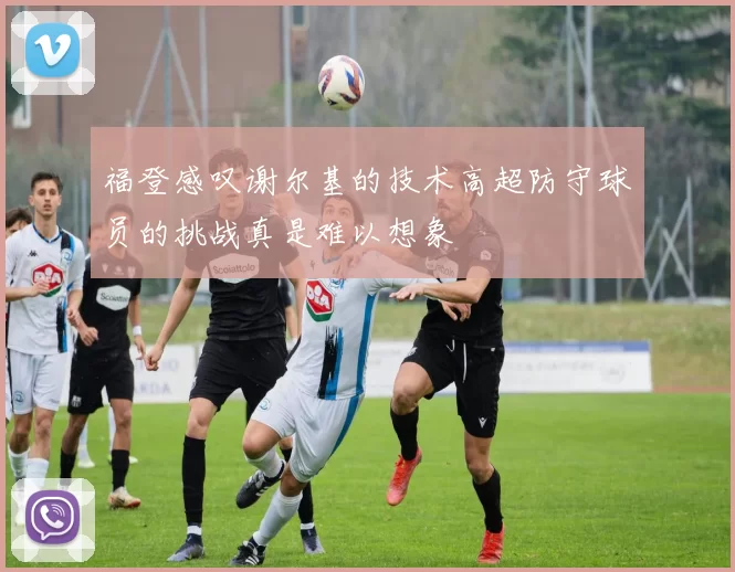 福登感叹谢尔基的技术高超防守球员的挑战真是难以想象