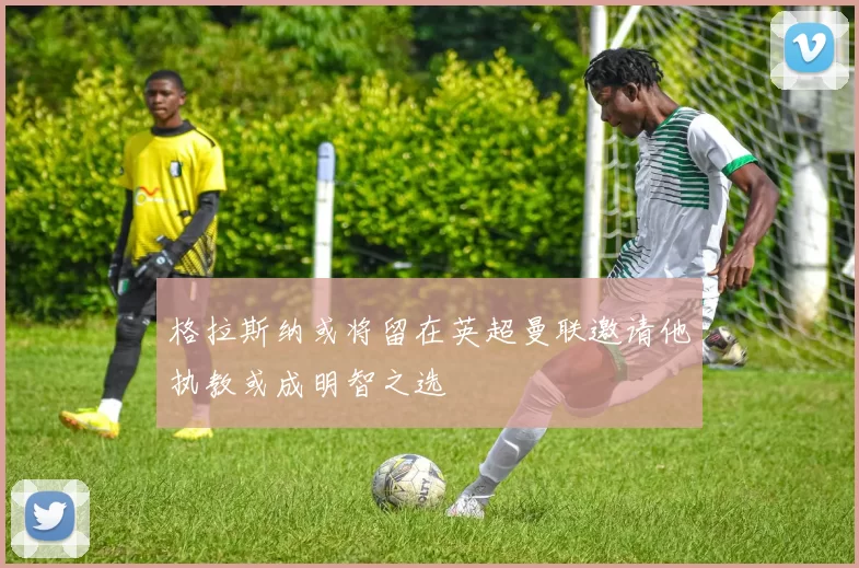 格拉斯纳或将留在英超曼联邀请他执教或成明智之选