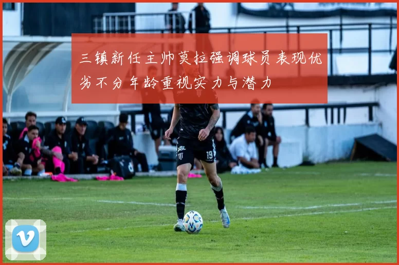 三镇新任主帅莫拉强调球员表现优劣不分年龄重视实力与潜力