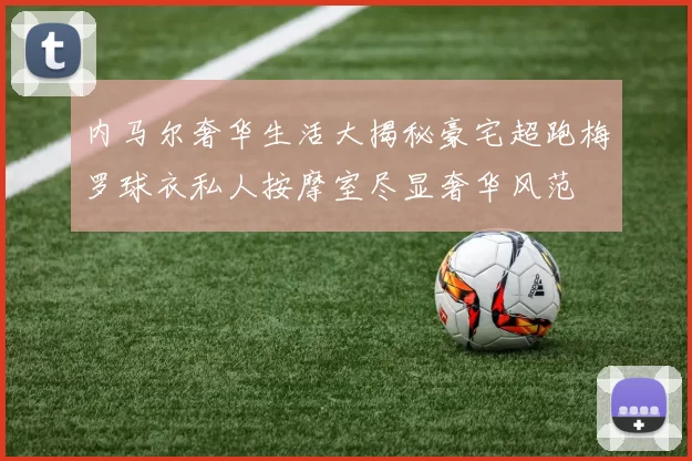 内马尔奢华生活大揭秘豪宅超跑梅罗球衣私人按摩室尽显奢华风范