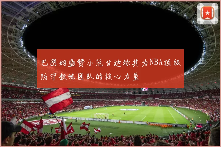 巴图姆盛赞小范甘迪称其为NBA顶级防守教练团队的核心力量