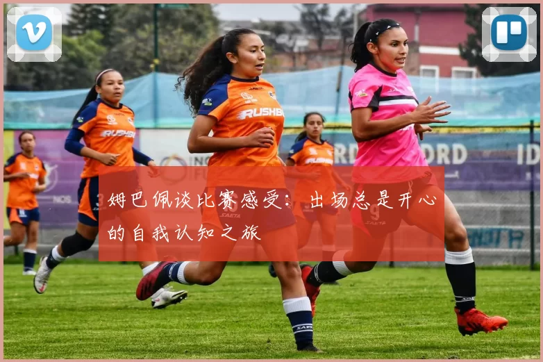 姆巴佩谈比赛感受：出场总是开心的自我认知之旅