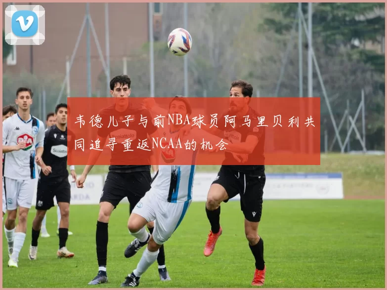 韦德儿子与前NBA球员阿马里贝利共同追寻重返NCAA的机会