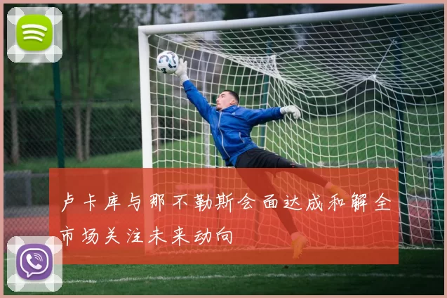 卢卡库与那不勒斯会面达成和解全市场关注未来动向
