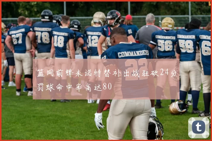 篮网前锋米诺特替补出战狂砍24分罚球命中率高达80