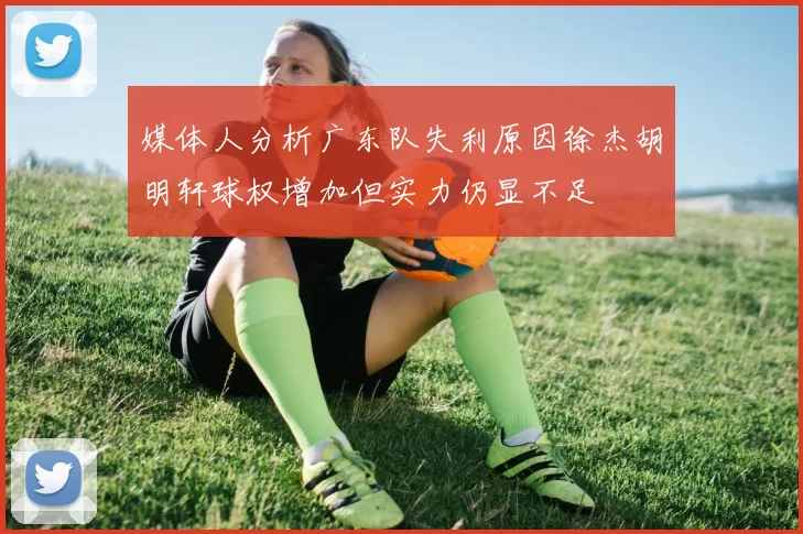 媒体人分析广东队失利原因徐杰胡明轩球权增加但实力仍显不足