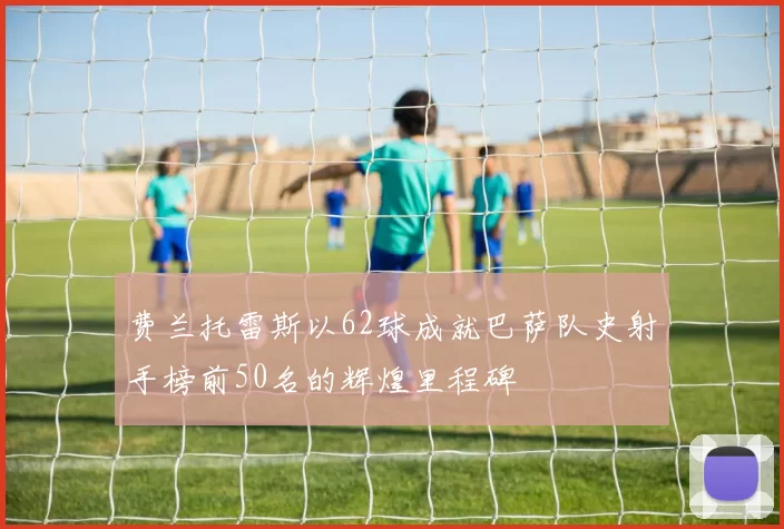 费兰托雷斯以62球成就巴萨队史射手榜前50名的辉煌里程碑