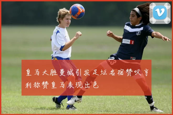 皇马大胜曼城引发足坛名宿赞叹亨利称赞皇马表现出色