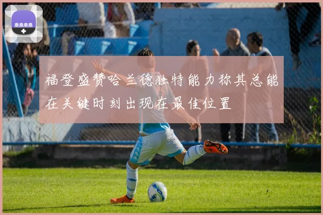 福登盛赞哈兰德独特能力称其总能在关键时刻出现在最佳位置