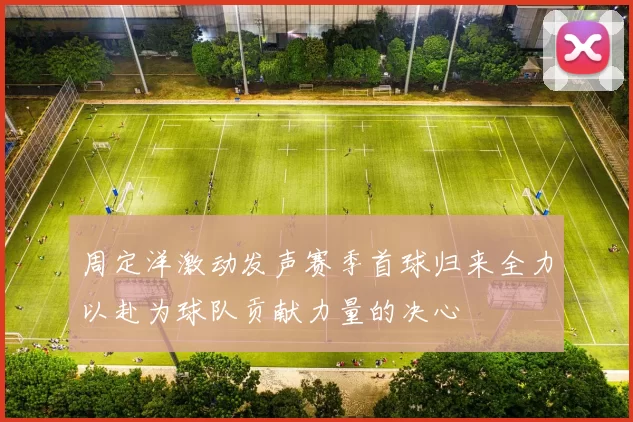 周定洋激动发声赛季首球归来全力以赴为球队贡献力量的决心