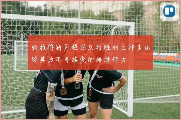 利雅得新月强烈反对胜利主帅言论称其为不可接受的诽谤行为
