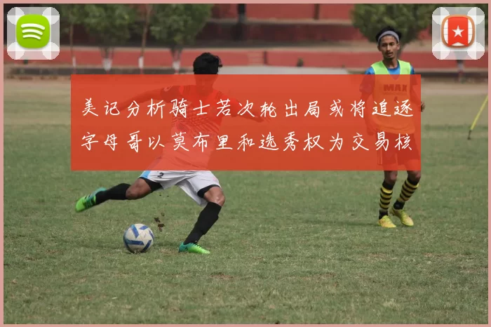 美记分析骑士若次轮出局或将追逐字母哥以莫布里和选秀权为交易核心