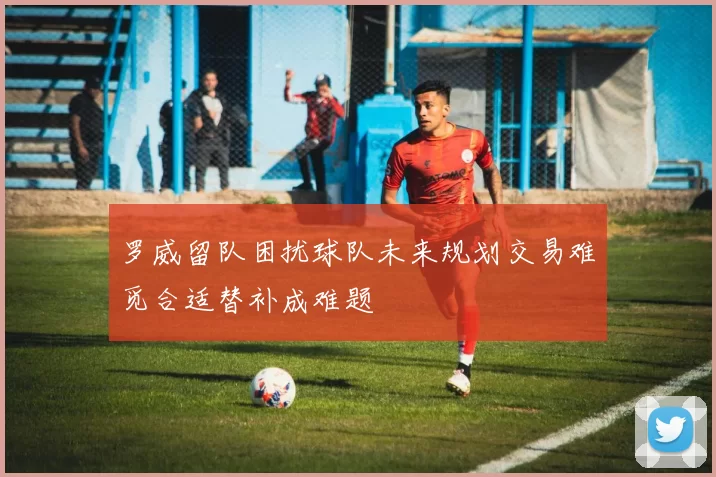 罗威留队困扰球队未来规划交易难觅合适替补成难题