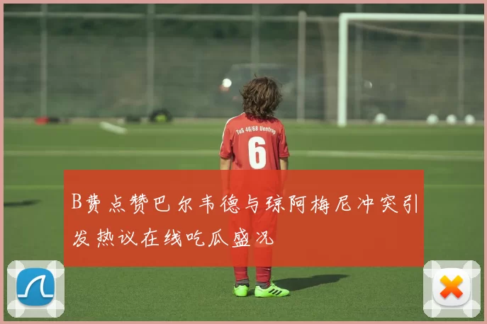 B费点赞巴尔韦德与琼阿梅尼冲突引发热议在线吃瓜盛况