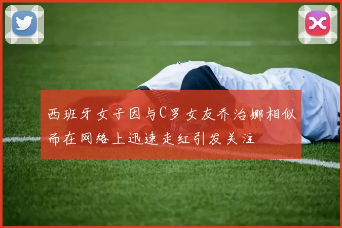 西班牙女子因与C罗女友乔治娜相似而在网络上迅速走红引发关注