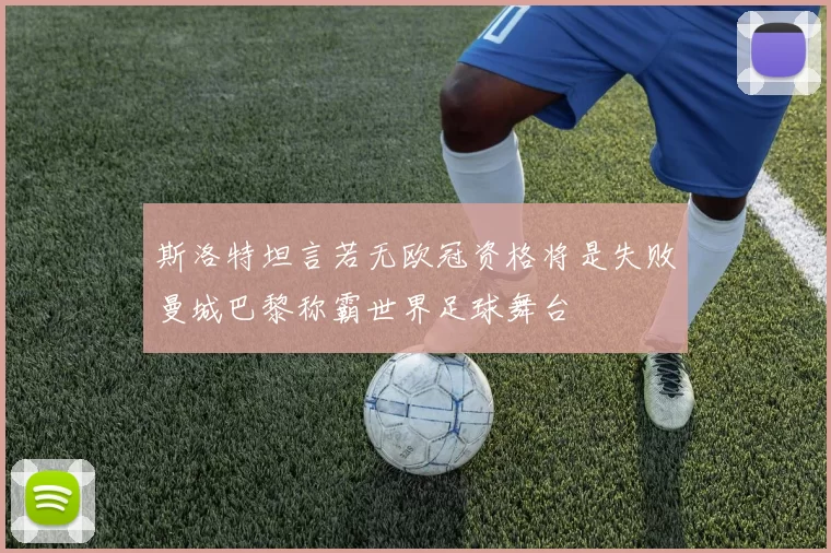 斯洛特坦言若无欧冠资格将是失败曼城巴黎称霸世界足球舞台