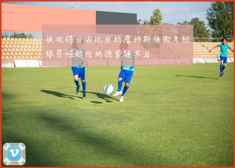 快攻得分占比分析詹姆斯领衔年轻球员崛起伦纳德紧随其后