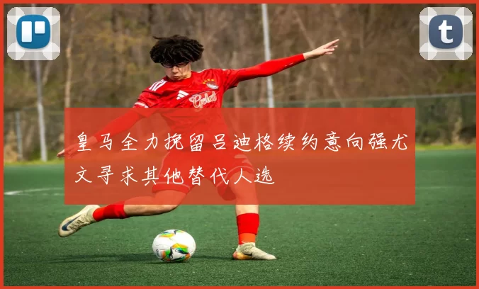 皇马全力挽留吕迪格续约意向强尤文寻求其他替代人选
